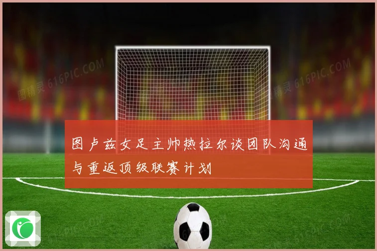 图卢兹女足主帅热拉尔谈团队沟通与重返顶级联赛计划