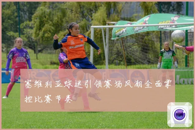 塞维利亚球迷引领赛场风潮全面掌控比赛节奏